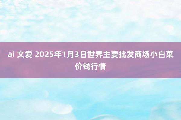 ai 文爱 2025年1月3日世界主要批发商场小白菜价钱行情