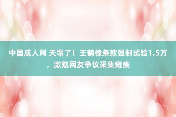 中国成人网 天塌了！王鹤棣条款强制试验1.5万，激勉网友争议采集瘫痪