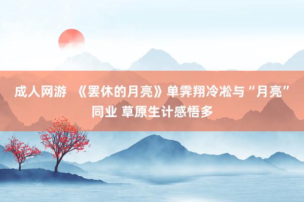 成人网游  《罢休的月亮》单霁翔冷凇与“月亮”同业 草原生计感悟多