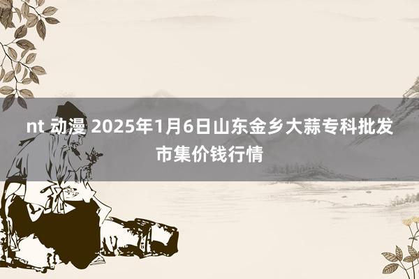 nt 动漫 2025年1月6日山东金乡大蒜专科批发市集价钱行情