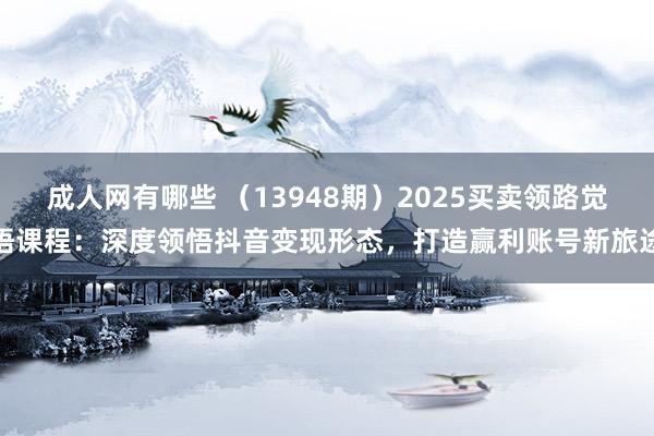 成人网有哪些 （13948期）2025买卖领路觉悟课程：深度领悟抖音变现形态，打造赢利账号新旅途