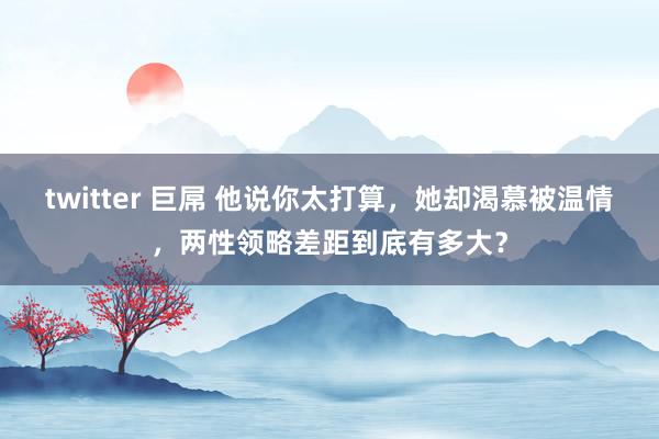 twitter 巨屌 他说你太打算，她却渴慕被温情，两性领略差距到底有多大？