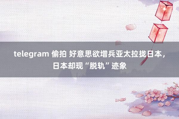 telegram 偷拍 好意思欲增兵亚太拉拢日本，日本却现“脱轨”迹象