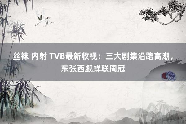 丝袜 内射 TVB最新收视：三大剧集沿路高潮，东张西觑蝉联周冠