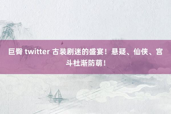 巨臀 twitter 古装剧迷的盛宴！悬疑、仙侠、宫斗杜渐防萌！