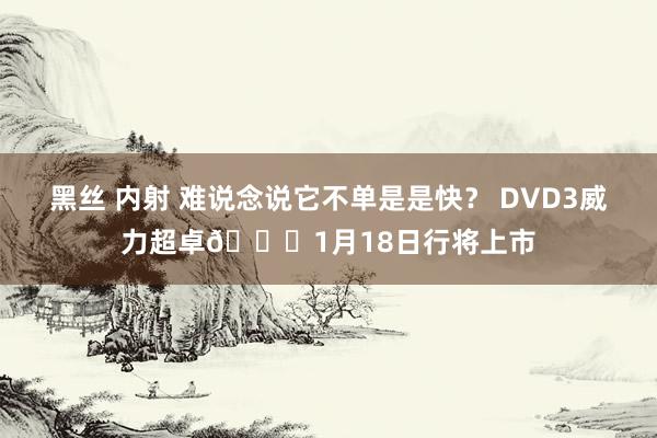 黑丝 内射 难说念说它不单是是快？ DVD3威力超卓👟1月18日行将上市