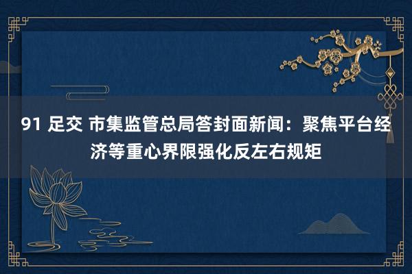 91 足交 市集监管总局答封面新闻：聚焦平台经济等重心界限强化反左右规矩