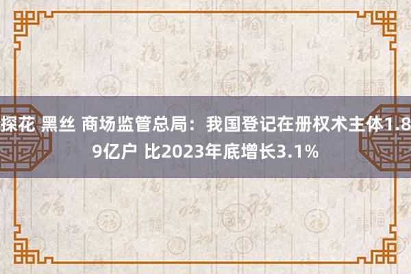 探花 黑丝 商场监管总局：我国登记在册权术主体1.89亿户 比2023年底增长3.1%