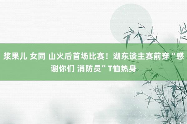 浆果儿 女同 山火后首场比赛！湖东谈主赛前穿“感谢你们 消防员”T恤热身