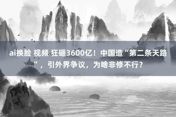 ai换脸 视频 狂砸3600亿！中国造“第二条天路”，引外界争议，为啥非修不行？