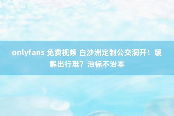 onlyfans 免费视频 白沙洲定制公交洞开！缓解出行难？治标不治本