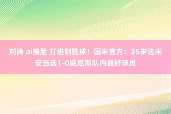 刘涛 ai换脸 打进制胜球！国米官方：35岁达米安当选1-0威尼斯队内最好球员