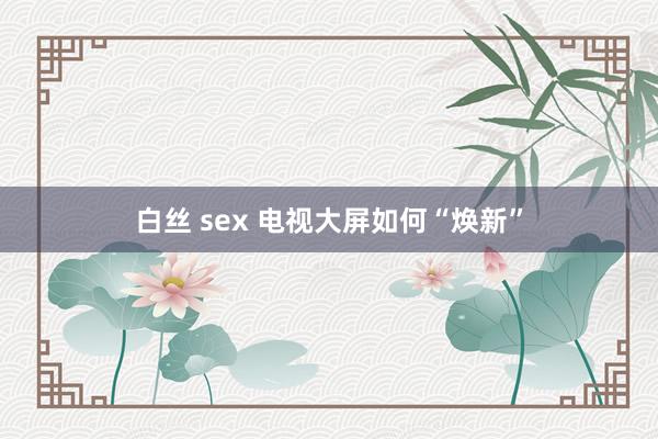 白丝 sex 电视大屏如何“焕新”