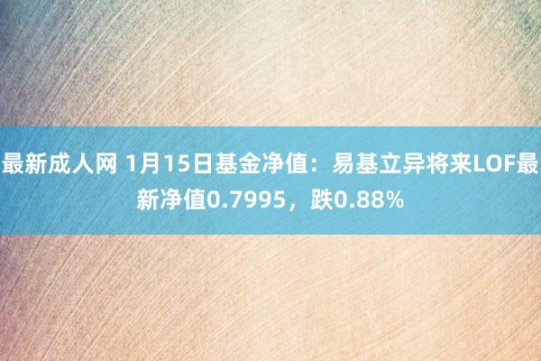 最新成人网 1月15日基金净值：易基立异将来LOF最新净值0.7995，跌0.88%